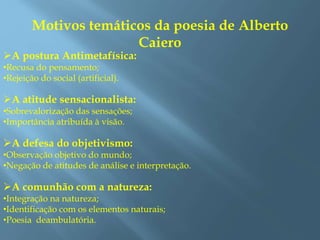 Motivos temáticos da poesia de Alberto
Caiero
A postura Antimetafísica:
•Recusa do pensamento;
•Rejeição do social (artificial).
A atitude sensacionalista:
•Sobrevalorização das sensações;
•Importância atribuída à visão.
A defesa do objetivismo:
•Observação objetivo do mundo;
•Negação de atitudes de análise e interpretação.
A comunhão com a natureza:
•Integração na natureza;
•Identificação com os elementos naturais;
•Poesia deambulatória.
 