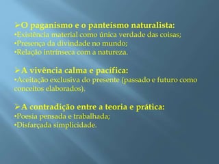 O paganismo e o panteísmo naturalista:
•Existência material como única verdade das coisas;
•Presença da divindade no mundo;
•Relação intrínseca com a natureza.
A vivência calma e pacífica:
•Aceitação exclusiva do presente (passado e futuro como
conceitos elaborados).
A contradição entre a teoria e prática:
•Poesia pensada e trabalhada;
•Disfarçada simplicidade.
 