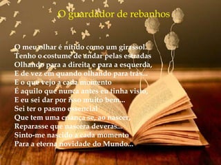 O guardador de rebanhos
O meu olhar é nítido como um girassol.
Tenho o costume de andar pelas estradas
Olhando para a direita e para a esquerda,
E de vez em quando olhando para trás...
E o que vejo a cada momento
É aquilo que nunca antes eu tinha visto,
E eu sei dar por isso muito bem...
Sei ter o pasmo essencial
Que tem uma criança se, ao nascer,
Reparasse que nascera deveras...
Sinto-me nascido a cada momento
Para a eterna novidade do Mundo...
 