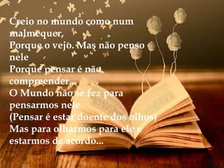 Creio no mundo como num
malmequer,
Porque o vejo. Mas não penso
nele
Porque pensar é não
compreender...
O Mundo não se fez para
pensarmos nele
(Pensar é estar doente dos olhos)
Mas para olharmos para ele e
estarmos de acordo...
 