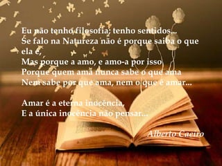 Eu não tenho filosofia; tenho sentidos...
Se falo na Natureza não é porque saiba o que
ela é,
Mas porque a amo, e amo-a por isso
Porque quem ama nunca sabe o que ama
Nem sabe por que ama, nem o que é amar...
Amar é a eterna inocência,
E a única inocência não pensar...
Alberto Caeiro
 