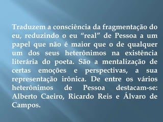 Traduzem a consciência da fragmentação do
eu, reduzindo o eu “real” de Pessoa a um
papel que não é maior que o de qualquer
um dos seus heterônimos na existência
literária do poeta. São a mentalização de
certas emoções e perspectivas, a sua
representação irônica. De entre os vários
heterônimos de Pessoa destacam-se:
Alberto Caeiro, Ricardo Reis e Álvaro de
Campos.
 