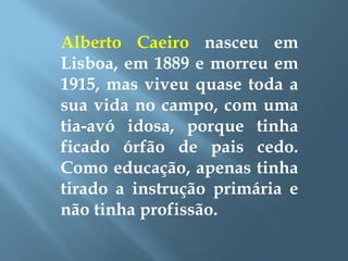 Alberto Caeiro nasceu em
Lisboa, em 1889 e morreu em
1915, mas viveu quase toda a
sua vida no campo, com uma
tia-avó idosa, porque tinha
ficado órfão de pais cedo.
Como educação, apenas tinha
tirado a instrução primária e
não tinha profissão.
 