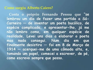 Como surgiu Alberto Caiero?
Conta o próprio Fernando Pessoa que “se
lembrou um dia de fazer uma partida a Sá-
Carneiro — de inventar um poeta bucólico, de
espécie complicada, e apresentar-lho, já me
não lembro como, em qualquer espécie de
realidade. Levei uns dias a elaborar o poeta
mas nada consegui. Num dia em que
finalmente desistira — foi em 8 de Março de
1914 — acerquei-me de uma cômoda alta, e,
tomando um papel, comecei a escrever, de pé,
como escrevo sempre que posso.
 