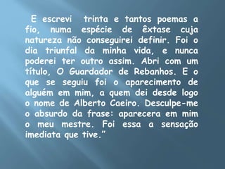 E escrevi trinta e tantos poemas a
fio, numa espécie de êxtase cuja
natureza não conseguirei definir. Foi o
dia triunfal da minha vida, e nunca
poderei ter outro assim. Abri com um
título, O Guardador de Rebanhos. E o
que se seguiu foi o aparecimento de
alguém em mim, a quem dei desde logo
o nome de Alberto Caeiro. Desculpe-me
o absurdo da frase: aparecera em mim
o meu mestre. Foi essa a sensação
imediata que tive.”
 