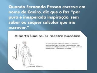 Quando Fernando Pessoa escreve em
nome de Caeiro, diz que o faz “por
pura e inesperada inspiração, sem
saber ou sequer calcular que iria
escrever.”
 