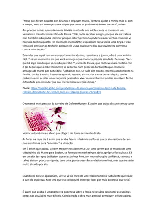 “Meus pais foram casados por 30 anos e brigavam muito. Tentava ajudar a minha mãe e, com
o tempo, meu pai começou a me culpar por todos os problemas dentro de casa”, relata.
Aos poucos, coisas aparentemente triviais na vida de um adolescente se tornaram um
verdadeiro transtorno na rotina de Flávia. “Não podia receber amigos, porque ele os tratava
mal. Também não podia cozinhar porque estar na cozinha poderia causar atritos. Quando vi,
não saía do meu quarto. Ele era muito inconstante, e qualquer coisa virava uma briga. Ficava
tensa até em falar ao telefone, porque ele usava qualquer coisa que ouvisse na conversa
contra mim depois.”
Entender que o pai tem um comportamento abusivo, reconhece a jovem, não é um caminho
fácil. “Há um momento em que você começa a questionar a própria sanidade. Pensava: ‘Será
que há algo errado que só eu não percebo?”, comenta Flávia, que não teve mais contato com
o pai depois que a mãe finalmente se separou, num processo turbulento que envolveu
ameaças de morte por parte dele. “Achamos que, se tudo der errado, teremos acolhimento na
família. Então, é muito frustrante quando isso não existe. Por causa dessa relação, tenho
problemas em aceitar uma conquista pessoal ou viver num ambiente familiar saudável. Tenho
dificuldade em entender que sou merecedora de coisas boas.”
Fonte: https://oglobo.globo.com/ela/vitimas-de-abusos-psicologicos-dentro-da-familia-
relatam-dificuldade-de-romper-com-as-relacoes-toxicas-25254435
O romance mais pessoal da carreira de Colleen Hoover, É assim que acaba discute temas como
violência doméstica e abuso psicológico de forma sensível e direta.
As flores na capa de é assim que acaba fazem referência as flores que os abusadores deram
para as vítimas para “amenizar” a situação.
Em É assim que acaba, Colleen Hoover nos apresenta Lily, uma jovem que se mudou de uma
cidadezinha do Maine para Boston, se formou em marketing e abriu a própria floricultura. E é
em um dos terraços de Boston que ela conhece Ryle, um neurocirurgião confiante, teimoso e
talvez até um pouco arrogante, com uma grande aversão a relacionamentos, mas que se sente
muito atraído por ela.
Quando os dois se apaixonam, Lily se vê no meio de um relacionamento turbulento que não é
o que ela esperava. Mas será que ela conseguirá enxergar isso, por mais doloroso que seja?
É assim que acaba é uma narrativa poderosa sobre a força necessária para fazer as escolhas
certas nas situações mais difíceis. Considerada a obra mais pessoal de Hoover, o livro aborda
 