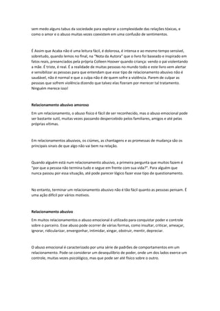 sem medo alguns tabus da sociedade para explorar a complexidade das relações tóxicas, e
como o amor e o abuso muitas vezes coexistem em uma confusão de sentimentos.
É Assim que Acaba não é uma leitura fácil, é dolorosa, é intensa e ao mesmo tempo sensível,
sobretudo, quando lemos no final, na “Nota da Autora” que o livro foi baseado e inspirado em
fatos reais, presenciados pela própria Colleen Hoover quando criança: vendo o pai violentando
a mãe. É triste, é real. É a realidade de muitas pessoas no mundo todo e este livro vem alertar
e sensibilizar as pessoas para que entendam que esse tipo de relacionamento abusivo não é
saudável, não é normal e que a culpa não é de quem sofre a violência. Parem de culpar as
pessoas que sofrem violência dizendo que talvez elas fizeram por merecer tal tratamento.
Ninguém merece isso!
Relacionamento abusivo amoroso
Em um relacionamento, o abuso físico é fácil de ser reconhecido, mas o abuso emocional pode
ser bastante sutil, muitas vezes passando despercebido pelos familiares, amigos e até pelas
próprias vítimas.
Em relacionamentos abusivos, os ciúmes, as chantagens e as promessas de mudança são os
principais sinais de que algo não vai bem na relação.
Quando alguém está num relacionamento abusivo, a primeira pergunta que muitos fazem é
“por que a pessoa não termina tudo e segue em frente com sua vida?”. Para alguém que
nunca passou por essa situação, até pode parecer lógico fazer esse tipo de questionamento.
No entanto, terminar um relacionamento abusivo não é tão fácil quanto as pessoas pensam. É
uma ação difícil por vários motivos.
Relacionamento abusivo
Em muitos relacionamentos o abuso emocional é utilizado para conquistar poder e controle
sobre o parceiro. Esse abuso pode ocorrer de várias formas, como insultar, criticar, ameaçar,
ignorar, ridicularizar, envergonhar, intimidar, xingar, obstruir, mentir, depreciar.
O abuso emocional é caracterizado por uma série de padrões de comportamentos em um
relacionamento. Pode-se considerar um desequilíbrio de poder, onde um dos lados exerce um
controle, muitas vezes psicológico, mas que pode ser até físico sobre o outro.
 
