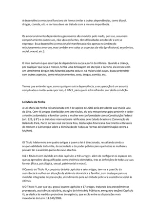 A dependência emocional funciona de forma similar a outras dependências, como álcool,
drogas, comida, etc. e por isso deve ser tratada com a mesma importância.
Os emocionalmente dependentes geralmente são movidos pelo medo, por isso, assumem
comportamentos submissos, não são confiantes, têm dificuldades em decidir e em se
expressar. Essa dependência emocional é manifestada não apenas no âmbito do
relacionamento amoroso, mas também em todos os aspectos da vida (profissional, econômico,
social, sexual, etc.).
O mais comum é que esse tipo de dependência surja a partir da infância. Quando a criança,
por qualquer que seja o motivo, tenha uma defasagem de atenção e carinho, ela cresce com
um sentimento de que está faltando alguma coisa e, na maioria dos casos, busca preencher
com outros aspectos, como relacionamentos, sexo, drogas, comida, etc.
Temos que entender que, como qualquer outra dependência, a recuperação é um assunto
complicado e muitas vezes por isso, é difícil, para quem está sofrendo, sair desta condição.
Lei Maria da Penha
A Lei Maria da Penha foi sancionada em 7 de agosto de 2006 pelo presidente Luiz Inácio Lula
da Silva. Com 46 artigos distribuídos em sete títulos, ela cria mecanismos para prevenir e coibir
a violência doméstica e familiar contra a mulher em conformidade com a Constituição Federal
(art. 226, § 8°) e os tratados internacionais ratificados pelo Estado brasileiro (Convenção de
Belém do Pará, Pacto de San José da Costa Rica, Declaração Americana dos Direitos e Deveres
do Homem e Convenção sobre a Eliminação de Todas as Formas de Discriminação contra a
Mulher).
IO Título I determina em quatro artigos a quem a lei é direcionada, ressaltando ainda a
responsabilidade da família, da sociedade e do poder público para que todas as mulheres
possam ter o exercício pleno dos seus direitos.
IIJá o Título II vem dividido em dois capítulos e três artigos: além de configurar os espaços em
que as agressões são qualificadas como violência doméstica, traz as definições de todas as suas
formas (física, psicológica, sexual, patrimonial e moral).
IIIQuanto ao Título III, composto de três capítulos e sete artigos, tem-se a questão da
assistência à mulher em situação de violência doméstica e familiar, com destaque para as
medidas integradas de prevenção, atendimento pela autoridade policial e assistência social às
vítimas.
IVO Título IV, por sua vez, possui quatro capítulos e 17 artigos, tratando dos procedimentos
processuais, assistência judiciária, atuação do Ministério Público e, em quatro seções (Capítulo
II), se dedica às medidas protetivas de urgência, que estão entre as disposições mais
inovadoras da Lei n. 11.340/2006.
 