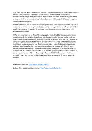 VNo Título V e seus quatro artigos, está prevista a criação de Juizados de Violência Doméstica e
Familiar contra a Mulher, podendo estes contar com uma equipe de atendimento
multidisciplinar composta de profissionais especializados nas áreas psicossocial, jurídica e da
saúde, incluindo-se também destinação de verba orçamentária ao Judiciário para a criação e
manutenção dessa equipe.
VIO Título VI prevê, em seu único artigo e parágrafo único, uma regra de transição, segundo a
qual as varas criminais têm legitimidade para conhecer e julgar as causas referentes à violência
de gênero enquanto os Juizados de Violência Doméstica e Familiar contra a Mulher não
estiverem estruturados.
VIIPor fim, encontram-se no Título VII as disposições finais. São 13 artigos que determinam
que a instituição dos Juizados de Violência Doméstica e Familiar contra a Mulher pode ser
integrada a outros equipamentos em âmbito nacional, estadual e municipal, tais como casas-
abrigo, delegacias, núcleos de defensoria pública, serviços de saúde, centros de educação e
reabilitação para os agressores etc. Dispõem ainda sobre a inclusão de estatísticas sobre a
violência doméstica e familiar contra a mulher nas bases de dados dos órgãos oficiais do
Sistema de Justiça e Segurança, além de contemplarem uma previsão orçamentária para o
cumprimento das medidas estabelecidas na lei. Um dos ganhos significativos trazidos pela lei,
conforme consta no art. 41, é a não aplicação da Lei n. 9.099/1995, ou seja, a violência
doméstica praticada contra a mulher deixa de ser considerada como de menor potencial
ofensivo
Link do documentário: https://youtu.be/AzfSljVhFeY
Link do vídeo usado no documentário: https://youtu.be/Hd5of2pnt6s
 