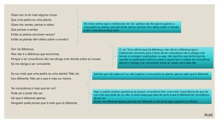 Dizes-me: tu és mais alguma cousa
Que uma pedra ou uma planta.
Dizes-me: sentes, pensas e sabes
Que pensas e sentes.
Então as pedras escrevem versos?
Então as plantas têm idéias sobre o mundo?
Sim: há diferença.
Mas não é a diferença que encontras;
Porque o ter consciência não me obriga a ter teorias sobre as cousas:
Só me obriga a ser consciente.
Se sou mais que uma pedra ou uma planta? Não sei.
Sou diferente. Não sei o que é mais ou menos.
Ter consciência é mais que ter cor?
Pode ser e pode não ser.
Sei que é diferente apenas.
Ninguém pode provar que é mais que só diferente.
Arati
No início vemos que o interlocutor do “eu” poético diz-lhe que é superior a
uma pedra ou planta, pois ele sente, pensa, escreve, tem ideias sobre o mundo
e tem consciência disso tudo.
O „eu“ lírico afirma que há diferença, mas não é a diferença que o
interlocutor encontra, pois o facto de ter consciência não o obriga a ter
teorias e conseguir explicações, ou seja, não significa que tenha que ter
opinião ou explicação sobre as coisas e aquilo que o rodeia: ter consciência
apenas o obriga a ser consciente vendo as coisas como elas são.
Admite que não sabe se é ou não superior a uma pedra ou planta, apenas sabe que é diferente.
Aqui o sujeito poetico questiona se possuir consciência tem uma maior importância do que ter
cor e diz que pode ter ou não. A única coisa que sabe de certo é que é diferente ter consciência
de ter cor.
Assim, ser diferente apenas permite ser diferente e não torna algo superior ou inferior.
 