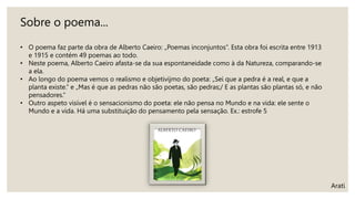 Arati
Sobre o poema...
• O poema faz parte da obra de Alberto Caeiro: „Poemas inconjuntos“. Esta obra foi escrita entre 1913
e 1915 e contém 49 poemas ao todo.
• Neste poema, Alberto Caeiro afasta-se da sua espontaneidade como à da Natureza, comparando-se
a ela.
• Ao longo do poema vemos o realismo e objetivijmo do poeta: „Sei que a pedra é a real, e que a
planta existe.“ e „Mas é que as pedras não são poetas, são pedras;/ E as plantas são plantas só, e não
pensadores.“
• Outro aspeto visível é o sensacionismo do poeta: ele não pensa no Mundo e na vida: ele sente o
Mundo e a vida. Há uma substituição do pensamento pela sensação. Ex.: estrofe 5
 