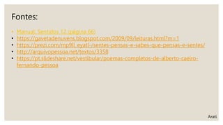 Fontes:
• Manual: Sentidos 12 (página 66)
• https://gavetadenuvens.blogspot.com/2009/09/leituras.html?m=1
• https://prezi.com/mp9ll_eyatl-/sentes-pensas-e-sabes-que-pensas-e-sentes/
• http://arquivopessoa.net/textos/3358
• https://pt.slideshare.net/vestibular/poemas-completos-de-alberto-caeiro-
fernando-pessoa
Arati
 