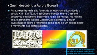 ●Quem descobriu a Aurora Boreal?
 As auroras boreais são fontes de estudos científicos desde o
século XVII. Em 1621, o astrônomo francês Pierre Gassendi
descreveu o fenômeno observado no sul da França. No mesmo
ano, o astrônomo italiano Galileu Galilei começou a fazer
investigações sobre o fenômeno como parte de um estudo sobre
o movimento dos astros celestes.
Em toda essa parte compreende-
se a localização de exibição da
Aurora, nos períodos ocorrentes.
 