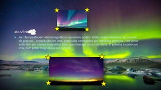 ●NUVENS
 As ‘’Tempestades’’ eletromagnéticas espaciais podem afetar esses sistemas. As nuvens
de plasma – constituído por íons, partículas carregadas por impulsos elétricos – do vento
solar têm um campo magnético forte, que interage com o da Terra. O planeta é como um
imã, com polos magnéticos sul e norte.
 