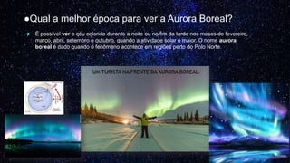 ●Qual a melhor época para ver a Aurora Boreal?
 É possível ver o céu colorido durante a noite ou no fim da tarde nos meses de fevereiro,
março, abril, setembro e outubro, quando a atividade solar é maior. O nome aurora
boreal é dado quando o fenômeno acontece em regiões perto do Polo Norte.
UM TURISTA NA FRENTE DA AURORA BOREAL.
 