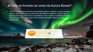 ●Como se formam as cores da Aurora Boreal?
 O fenômeno acontece durante tempestades solares, quando um gás chamado
plasma, que é eletrizado por partículas de elétrons e prótons, parte do Sol. O
plasma entra em contato com a atmosfera e com o campo magnético da Terra,
que funciona como um escudo contra essas partículas vindas da nossa
Estrela-Mãe.
 