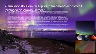●Qual modelo atómico explica o fenômeno ocorrido na
formação da Aurora Boreal?
 O que acontece em uma aurora é semelhante ao que acontece nas luzes de néon que vemos em muitos letreiros comerciais. A
eletricidade é usada para excitar os átomos do gás neon dentro dos tubos de vidro de um letreiro de neon. É por isso que esses
sinais emitem suas cores brilhantes. A aurora funciona com o mesmo princípio - mas em uma escala muito mais vasta.
 A aurora geralmente aparece como cortinas de luz, mas também podem ser arcos ou espirais, geralmente seguindo linhas de
força no campo magnético da Terra. A maioria é de cor verde, mas às vezes você verá um toque de rosa, e exibições fortes
também podem ter cores vermelho, violeta e branco. As luzes normalmente são vistas no extremo norte - as nações que fazem
fronteira com o Oceano Ártico - Canadá e Alasca, países escandinavos, Islândia, Groenlândia e Rússia. Mas fortes exibições de
luzes podem se estender para latitudes mais ao sul nos Estados Unidos. E, claro, as luzes têm uma contrapartida nas regiões
polares sul da Terra.
 As cores da aurora também foram uma fonte de mistério ao longo da história humana. Mas a ciência diz que gases diferentes na
atmosfera da Terra emitem cores diferentes quando são excitados. O oxigênio emite a cor verde da aurora, por exemplo. O
nitrogênio causa cores azuis ou vermelhas.
 Portanto, hoje o mistério da aurora não é tão misterioso como costumava ser. No entanto, as pessoas ainda viajam milhares de
quilômetros para ver os shows de luz natural brilhante na atmosfera da Terra. E embora saibamos a razão científica da aurora, o
deslumbrante show de luz natural ainda pode disparar nossa imaginação para visualizar pontes de fogo, deuses ou fantasmas
dançantes.
 