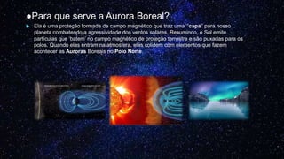 ●Para que serve a Aurora Boreal?
 Ela é uma proteção formada de campo magnético que traz uma ‘’capa’’ para nosso
planeta combatendo a agressividade dos ventos solares. Resumindo, o Sol emite
partículas que ‘batem’ no campo magnético de proteção terrestre e são puxadas para os
polos. Quando elas entram na atmosfera, elas colidem com elementos que fazem
acontecer as Auroras Boreais no Polo Norte.
 