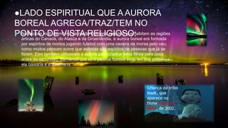 ●LADO ESPIRITUAL QUE A AURORA
BOREAL AGREGA/TRAZ/TEM NO
PONTO DE VISTA RELIGIOSO:
 No folclore inuit, membros da nação indígena esquimó que habitam as regiões
árticas do Canadá, do Alasca e da Groenlândia, a aurora boreal era formada
por espíritos de mortos jogando futebol com uma caveira de morsa pelo céu;
como muitos pensam sobre que estrelas são espíritos de pessoas que já se
foram. Eles também utilizavam a aurora para chamar seus filhos para casa
antes da escuridão, clamando que se a pessoa fizesse sons em sua presença
ela baixaria e a queimaria.
Criança da tribo
inuit, que
aparece no
filme A Era do
Gelo, de 2002.
 