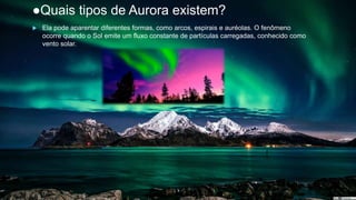 ●Quais tipos de Aurora existem?
 Ela pode aparentar diferentes formas, como arcos, espirais e auréolas. O fenômeno
ocorre quando o Sol emite um fluxo constante de partículas carregadas, conhecido como
vento solar.
–
 