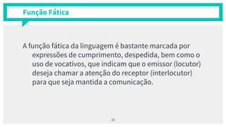 Função Fática
A função fática da linguagem é bastante marcada por
expressões de cumprimento, despedida, bem como o
uso de vocativos, que indicam que o emissor (locutor)
deseja chamar a atenção do receptor (interlocutor)
para que seja mantida a comunicação.
10
 