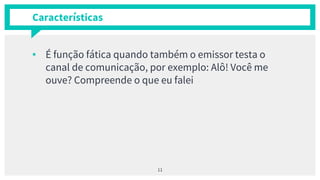 Características
▪ É função fática quando também o emissor testa o
canal de comunicação, por exemplo: Alô! Você me
ouve? Compreende o que eu falei
11
 