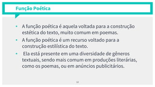 Função Poética
▪ A função poética é aquela voltada para a construção
estética do texto, muito comum em poemas.
▪ A função poética é um recurso voltado para a
construção estilística do texto.
▪ Ela está presente em uma diversidade de gêneros
textuais, sendo mais comum em produções literárias,
como os poemas, ou em anúncios publicitários.
12
 