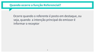 Quando ocorre a função Referencial?
Ocorre quando o referente é posto em destaque, ou
seja, quando a intenção principal do emissor é
informar o receptor
3
 