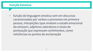 Função Emotiva
▪ função de linguagem emotiva vem em discursos
caracterizados por verbos e pronomes em primeira
pessoa, interjeições (que revelam o estado emocional
do emissor), adjetivos valorativos e sinais de
pontuação que expressam sentimentos, como
reticências ou pontos de exclamação
4
 