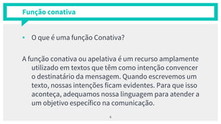 Função conativa
▪ O que é uma função Conativa?
A função conativa ou apelativa é um recurso amplamente
utilizado em textos que têm como intenção convencer
o destinatário da mensagem. Quando escrevemos um
texto, nossas intenções ficam evidentes. Para que isso
aconteça, adequamos nossa linguagem para atender a
um objetivo específico na comunicação.
6
 
