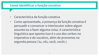 Como identificar a função conativa
▪ Característica da função conativa
▪ Como apresentado, a presença da função conativa é
persuadir e convencer o interlocutor sobre algum
assunto ou a fazer alguma coisa. A característica
linguística que aponta isso é o uso dos verbos no
imperativo e do vocativo, além de pronomes na
segunda pessoa ( tu, vós, você, vocês ).
7
 