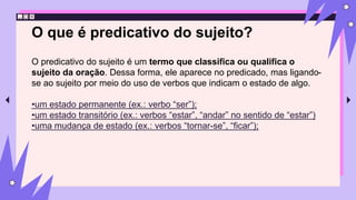 O que é predicativo do sujeito?
O predicativo do sujeito é um termo que classifica ou qualifica o
sujeito da oração. Dessa forma, ele aparece no predicado, mas ligando-
se ao sujeito por meio do uso de verbos que indicam o estado de algo.
•um estado permanente (ex.: verbo “ser”);
•um estado transitório (ex.: verbos “estar”, “andar” no sentido de “estar”)
•uma mudança de estado (ex.: verbos “tornar-se”, “ficar”);
 