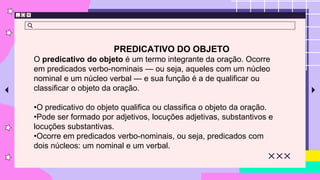 PREDICATIVO DO OBJETO
O predicativo do objeto é um termo integrante da oração. Ocorre
em predicados verbo-nominais — ou seja, aqueles com um núcleo
nominal e um núcleo verbal — e sua função é a de qualificar ou
classificar o objeto da oração.
•O predicativo do objeto qualifica ou classifica o objeto da oração.
•Pode ser formado por adjetivos, locuções adjetivas, substantivos e
locuções substantivas.
•Ocorre em predicados verbo-nominais, ou seja, predicados com
dois núcleos: um nominal e um verbal.
 