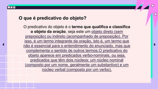 O que é predicativo do objeto?
O predicativo do objeto é o termo que qualifica e classifica
o objeto da oração, seja este um objeto direto (sem
preposição) ou indireto (acompanhado de preposição). Por
isso, é um termo integrante da oração, isto é, um termo que
não é essencial para o entendimento do enunciado, mas que
complementa o sentido de outros termos.O predicativo do
objeto aparece em predicados verbo-nominais, ou seja,
predicados que têm dois núcleos: um núcleo nominal
(composto por um nome, geralmente um substantivo) e um
núcleo verbal (composto por um verbo).
 