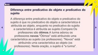 Diferença entre predicativo do objeto e predicativo do
sujeito
A diferença entre predicativo do objeto e predicativo do
sujeito é que no predicativo do objeto a característica é
atribuída ao objeto, enquanto no predicativo do sujeito
a característica é atribuída ao sujeito.Compare:Os
professores são ótimos.A turma adorou os
professores novos."Ótimos" está atribuindo uma
característica ao sujeito (os professores). "Novos" está
atribuindo uma característica ao objeto (os
professores). Nesta oração, o sujeito é "a turma".
 