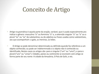 Conceito de Artigo
• Artigo na gramática é aquela parte da oração, variável, que é usada especialmente pra
indicar o gênero: masculino “o” ou feminino “a” e, a extensão singular “o” ou “a” ou o
plural “os” ou “as” do substantivo, ou do adjetivo ou frases usadas como substantivos,
aos que acompanham: o gato, as meninas, os leões.
• O Artigo se pode denominar determinado ou definido quando faz referência a um
objeto conhecido; ou pode ser indeterminado si o objeto não é conhecido ou
identificado, Nestes casos os artigos são: para o singular (“um” ou “uma”), e para o
plural (“uns” ou “umas”). Cidades, países ou continente se escrevem com artigo se
forma parte de seu nome: A cidade da Amazônia, O País de Galís, e etc.
 