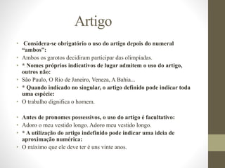 Artigo
• Considera-se obrigatório o uso do artigo depois do numeral
“ambos”:
• Ambos os garotos decidiram participar das olimpíadas.
• * Nomes próprios indicativos de lugar admitem o uso do artigo,
outros não:
• São Paulo, O Rio de Janeiro, Veneza, A Bahia...
• * Quando indicado no singular, o artigo definido pode indicar toda
uma espécie:
• O trabalho dignifica o homem.
• Antes de pronomes possessivos, o uso do artigo é facultativo:
• Adoro o meu vestido longo. Adoro meu vestido longo.
• * A utilização do artigo indefinido pode indicar uma ideia de
aproximação numérica:
• O máximo que ele deve ter é uns vinte anos.
 
