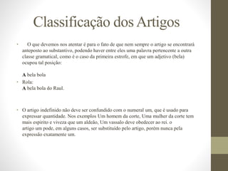 Classificação dosArtigos
• O que devemos nos atentar é para o fato de que nem sempre o artigo se encontrará
anteposto ao substantivo, podendo haver entre eles uma palavra pertencente a outra
classe gramatical, como é o caso da primeira estrofe, em que um adjetivo (bela)
ocupou tal posição:
A bela bola
• Rola:
A bela bola do Raul.
• O artigo indefinido não deve ser confundido com o numeral um, que é usado para
expressar quantidade. Nos exemplos Um homem da corte, Uma mulher da corte tem
mais espirito e viveza que um aldeão, Um vassalo deve obedecer ao rei. o
artigo um pode, em alguns casos, ser substituído pelo artigo, porém nunca pela
expressão exatamente um.
 