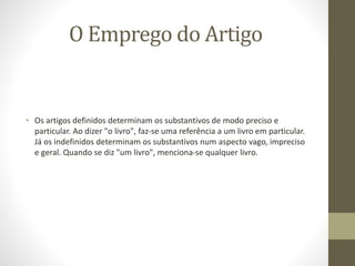 O Emprego do Artigo
• Os artigos definidos determinam os substantivos de modo preciso e
particular. Ao dizer "o livro", faz-se uma referência a um livro em particular.
Já os indefinidos determinam os substantivos num aspecto vago, impreciso
e geral. Quando se diz "um livro", menciona-se qualquer livro.
 