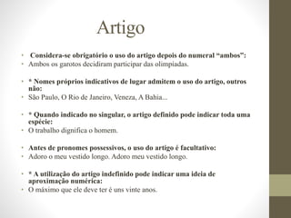 Artigo
• Considera-se obrigatório o uso do artigo depois do numeral “ambos”:
• Ambos os garotos decidiram participar das olimpíadas.
• * Nomes próprios indicativos de lugar admitem o uso do artigo, outros
não:
• São Paulo, O Rio de Janeiro, Veneza, A Bahia...
• * Quando indicado no singular, o artigo definido pode indicar toda uma
espécie:
• O trabalho dignifica o homem.
• Antes de pronomes possessivos, o uso do artigo é facultativo:
• Adoro o meu vestido longo. Adoro meu vestido longo.
• * A utilização do artigo indefinido pode indicar uma ideia de
aproximação numérica:
• O máximo que ele deve ter é uns vinte anos.
 