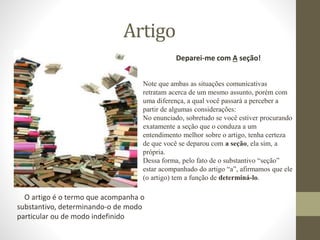 Artigo
O artigo é o termo que acompanha o
substantivo, determinando-o de modo
particular ou de modo indefinido
Deparei-me com A seção!
Note que ambas as situações comunicativas
retratam acerca de um mesmo assunto, porém com
uma diferença, a qual você passará a perceber a
partir de algumas considerações:
No enunciado, sobretudo se você estiver procurando
exatamente a seção que o conduza a um
entendimento melhor sobre o artigo, tenha certeza
de que você se deparou com a seção, ela sim, a
própria.
Dessa forma, pelo fato de o substantivo “seção”
estar acompanhado do artigo “a”, afirmamos que ele
(o artigo) tem a função de determiná-lo.
 