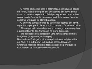 O marco primordial para a colonização portuguesa ocorre
em 1501, apesar de o pais ser descoberto em 1500, sendo
assim a primeira expedição oficial portuguesa ocorreu sob o
comando de Gaspar de Lemos com o intuito de conhecer e
construir um mapa do litoral brasileiro.
O primeiro carregamento de pau-brasil ocorreu em 1503,
organizada por particulares e sob o comando Gonçalo Coelho
Nesse período intensificou-se a presença de estrangeiros
e principalmente dos franceses no litoral brasileiro.
Os franceses estabeleceram uma forte aliança com os
indígenas (potiguaras,tupinangas)
Diante disso Portugal enviou sua primeira expedição militar
em 1516 e a outra em 1526 ambas comandadas por
Cristóvão Jacques atraveis dessas ações os portugueses
expulsaram os franceses e os espanhois.
 