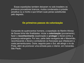 Essas expedições também deixaram no solo brasileiro os
primeiros povoadores brancos, muitos condenados á prissão
perpétua ou a morte e que tinham suas penas substituídas
pelo degredo.
Os primeiros passos da colonização
Composta de quatrocentos homens, a expedição de Martim Afonso
de Sousa tinha três finalidades: iniciar a colonização (povoamento),
fazer o reconhecimento (exploração) e proteger o litoral contra a
presença estrangeira. Por isso, parte dela navegaria até o Maranhão,
reconhecendo o litoral e combatendo os franceses que infestavam a
costa pernambucana. Outra, seguiria para o Sul, até atingir o rio da
Prata, além de promover uma entrada para o interior, em Cananéia,
São Paulo.
 