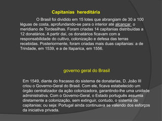 Capitanias hereditária
O Brasil foi dividido em 15 lotes que abrangiam de 30 a 100
léguas de costa, aprofundando-se para o interior até alcançar o
meridiano de Tordesilhas. Foram criadas 14 capitanias distribuídas a
12 donatários. A partir daí, os donatários ficavam com a
responsabilidade do cultivo, colonização e defesa das terras
recebidas. Posteriormente, foram criadas mais duas capitanias: a de
Trindade, em 1539, e a de Itaparica, em 1556.
governo geral do Brasil
Em 1549, diante do fracasso do sistema de donatarias, D. João III
criou o Governo-Geral do Brasil. Com ele, ficava estabelecido um
órgão centralizador da ação colonizadora, garantindo-lhe uma unidade
administrativa. Com o Governo-Geral, o Estado português assumia
diretamente a colonização, sem extinguir, contudo, o sistema de
capitanias; ou seja: Portugal ainda continuava se valendo dos esforços
da iniciativa privada.
 