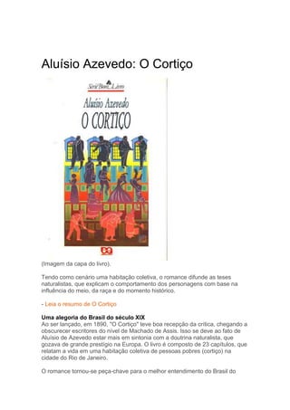 Aluísio Azevedo: O Cortiço
(Imagem da capa do livro).
Tendo como cenário uma habitação coletiva, o romance difunde as teses
naturalistas, que explicam o comportamento dos personagens com base na
influência do meio, da raça e do momento histórico.
- Leia o resumo de O Cortiço
Uma alegoria do Brasil do século XIX
Ao ser lançado, em 1890, "O Cortiço" teve boa recepção da crítica, chegando a
obscurecer escritores do nível de Machado de Assis. Isso se deve ao fato de
Aluísio de Azevedo estar mais em sintonia com a doutrina naturalista, que
gozava de grande prestígio na Europa. O livro é composto de 23 capítulos, que
relatam a vida em uma habitação coletiva de pessoas pobres (cortiço) na
cidade do Rio de Janeiro.
O romance tornou-se peça-chave para o melhor entendimento do Brasil do
 