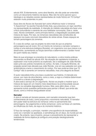 século XIX. Evidentemente, como obra literária, ele não pode ser entendido
como um documento histórico da época. Mas não há como ignorar que a
ideologia e as relações sociais representadas de modo fictício em "O Cortiço"
estavam muito presentes no país.
Essa obra de Aluísio de Azevedo tem como influência maior o romance
"L’Assommoir" do escritor francês Émile Zola, que prescreve um rigor científico
na representação da realidade. A intenção do método naturalista era fazer uma
crítica contundente e coerente de uma realidade corrompida. Zola e, neste
caso, Aluísio combatem, como princípio teórico, a degradação causada pela
mistura de raças. Por isso, os romances naturalistas são constituídos de
espaços nos quais convivem desvalidos de várias etnias. Esses espaços se
tornam personagens do romance.
É o caso do cortiço, que se projeta na obra mais do que os próprios
personagens que ali vivem. Em um trecho do romance o narrador compara o
cortiço a uma estrutura biológica (floresta), um organismo vivo que cresce e se
desenvolve, aumentando as forças daninhas e determinando o caráter moral
de quem habita seu interior.
Mais do que empregar os preceitos do naturalismo, a obra mostra práticas
recorrentes no Brasil do século XIX. Na situação de capitalismo incipiente, o
explorador vivia muito próximo ao explorado, daí a estalagem de João Romão
estar junto aos pobres moradores do cortiço. Ao lado, o burguês Miranda, de
projeção social mais elevada que João Romão, vive em seu palacete com ares
aristocráticos e teme o crescimento do cortiço. Por isso pode-se dizer que "O
Cortiço" não é somente um romance naturalista, mas uma alegoria do Brasil.
O autor naturalista tinha uma tese a sustentar sua história. A intenção era
provar, por meio da obra literária, como o meio, a raça e a história determinam
o homem e o levam à degradação.
A obra está a serviço de um argumento. Aluísio se propõe a mostrar que a
mistura de raças em um mesmo meio desemboca na promiscuidade sexual,
moral e na completa degradação humana. Mas, para além disso, o livro
apresenta outras questões pertinentes para pensar o Brasil, que ainda são
atuais, como a imensa desigualdade social.
Narrador
A obra é narrada em terceira pessoa, com narrador onisciente (que tem
conhecimento de tudo), como propunha o movimento naturalista. O narrador
tem poder total na estrutura do romance: entra no pensamento dos
personagens, faz julgamentos e tenta comprovar, como se fosse um cientista,
as influências do meio, da raça e do momento histórico.
O foco da narração, a princípio, mantém uma aparência de imparcialidade,
como se o narrador se apartasse, à semelhança de um deus, do mundo por ele
criado. No entanto, isso é ilusório, porque o procedimento de representar a
realidade de forma objetiva já configura uma posição ideologicamente
tendenciosa.
 