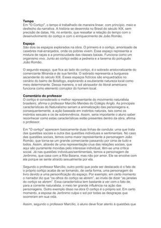 Tempo
Em "O Cortiço", o tempo é trabalhado de maneira linear, com princípio, meio e
desfecho da narrativa. A história se desenrola no Brasil do século XIX, sem
precisão de datas. Há, no entanto, que ressaltar a relação do tempo com o
desenvolvimento do cortiço e com o enriquecimento de João Romão.
Espaço
São dois os espaços explorados na obra. O primeiro é o cortiço, amontoado de
casebres mal-arranjados, onde os pobres vivem. Esse espaço representa a
mistura de raças e a promiscuidade das classes baixas. Funciona como um
organismo vivo. Junto ao cortiço estão a pedreira e a taverna do português
João Romão.
O segundo espaço, que fica ao lado do cortiço, é o sobrado aristocratizante do
comerciante Miranda e de sua família. O sobrado representa a burguesia
ascendente do século XIX. Esses espaços fictícios são enquadrados no
cenário do bairro de Botafogo, explorando a exuberante natureza local como
meio determinante. Dessa maneira, o sol abrasador do litoral americano
funciona como elemento corruptor do homem local.
Comentário do professor
O cortiço é considerado o melhor representante do movimento naturalista
brasileiro, afirma o professor Marcílio Mendes do Colégio Anglo. As principais
características do Naturalismo seriam a animalização das personagens e,
consequentemente, a ação baseada em instintos naturais, tais como os
instintos sexuais e os de sobrevivência. Assim, seria importante o aluno saber
reconhecer como estas características estão presentes dentro da obra, afirma
o professor.
Em "O cortiço" aparecem basicamente duas linhas de conduta: uma que trata
das questões sociais e outra das questões individuais e sentimentais. No caso
das questões sociais, temos como maior representante a personagem João
Romão, que torna-se um grande comerciante passando por cima de tudo e
todos. Assim, através de uma representação crua das relações sociais, que
aqui são puramente movidas pelo interesse individual, têm-se uma crítica
social. Já nas questões individuais/sentimentais, temos a personagem de
Jerônimo, que casa com a Rita Baiana, mas não por amor. Ele se envolve com
ela porque se sente atraído sexualmente por ela.
Segundo o professor Marcílio, outro ponto que pode ser destacado é o fato de
o próprio cortiço acaba de se tornando, de certa forma, uma personagem do
livro devido a uma personificação do espaço. Por exemplo, em certo momento
o narrador diz que “os olhos do cortiço se abrem”, ao invés de dizer “as janelas
do cortiço se abrem”. Essa característica tem bastante a ver com o fato de,
para a corrente naturalista, o meio ter grande influência na ação das
personagens. Outro exemplo disso na obra O cortiço é o próprio sol. Em certo
momento, a esposa de Jerônimo culpa o sol por todas as desgraças que
ocorreram em sua vida.
Assim, segundo o professor Marcílio, o aluno deve ficar atento à questões que
 