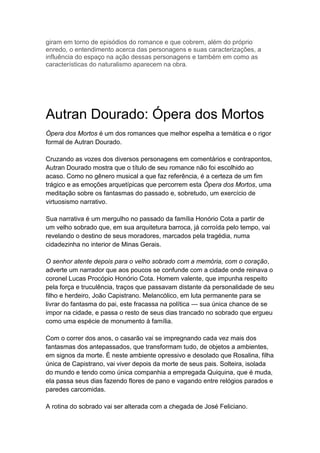 giram em torno de episódios do romance e que cobrem, além do próprio
enredo, o entendimento acerca das personagens e suas caracterizações, a
influência do espaço na ação dessas personagens e também em como as
características do naturalismo aparecem na obra.
Autran Dourado: Ópera dos Mortos
Ópera dos Mortos é um dos romances que melhor espelha a temática e o rigor
formal de Autran Dourado.
Cruzando as vozes dos diversos personagens em comentários e contrapontos,
Autran Dourado mostra que o título de seu romance não foi escolhido ao
acaso. Como no gênero musical a que faz referência, é a certeza de um fim
trágico e as emoções arquetípicas que percorrem esta Ópera dos Mortos, uma
meditação sobre os fantasmas do passado e, sobretudo, um exercício de
virtuosismo narrativo.
Sua narrativa é um mergulho no passado da família Honório Cota a partir de
um velho sobrado que, em sua arquitetura barroca, já corroída pelo tempo, vai
revelando o destino de seus moradores, marcados pela tragédia, numa
cidadezinha no interior de Minas Gerais.
O senhor atente depois para o velho sobrado com a memória, com o coração,
adverte um narrador que aos poucos se confunde com a cidade onde reinava o
coronel Lucas Procópio Honório Cota. Homem valente, que impunha respeito
pela força e truculência, traços que passavam distante da personalidade de seu
filho e herdeiro, João Capistrano. Melancólico, em luta permanente para se
livrar do fantasma do pai, este fracassa na política — sua única chance de se
impor na cidade, e passa o resto de seus dias trancado no sobrado que ergueu
como uma espécie de monumento à família.
Com o correr dos anos, o casarão vai se impregnando cada vez mais dos
fantasmas dos antepassados, que transformam tudo, de objetos a ambientes,
em signos da morte. É neste ambiente opressivo e desolado que Rosalina, filha
única de Capistrano, vai viver depois da morte de seus pais. Solteira, isolada
do mundo e tendo como única companhia a empregada Quiquina, que é muda,
ela passa seus dias fazendo flores de pano e vagando entre relógios parados e
paredes carcomidas.
A rotina do sobrado vai ser alterada com a chegada de José Feliciano.
 