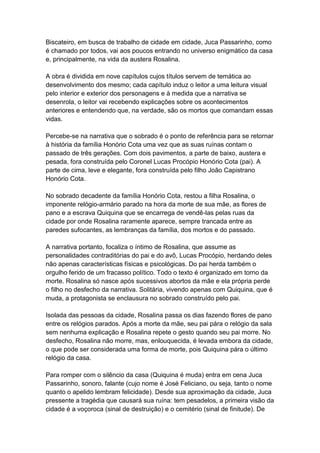 Biscateiro, em busca de trabalho de cidade em cidade, Juca Passarinho, como
é chamado por todos, vai aos poucos entrando no universo enigmático da casa
e, principalmente, na vida da austera Rosalina.
A obra é dividida em nove capítulos cujos títulos servem de temática ao
desenvolvimento dos mesmo; cada capítulo induz o leitor a uma leitura visual
pelo interior e exterior dos personagens e à medida que a narrativa se
desenrola, o leitor vai recebendo explicações sobre os acontecimentos
anteriores e entendendo que, na verdade, são os mortos que comandam essas
vidas.
Percebe-se na narrativa que o sobrado é o ponto de referência para se retornar
à história da família Honório Cota uma vez que as suas ruínas contam o
passado de três gerações. Com dois pavimentos, a parte de baixo, austera e
pesada, fora construída pelo Coronel Lucas Procópio Honório Cota (pai). A
parte de cima, leve e elegante, fora construída pelo filho João Capistrano
Honório Cota.
No sobrado decadente da família Honório Cota, restou a filha Rosalina, o
imponente relógio-armário parado na hora da morte de sua mãe, as flores de
pano e a escrava Quiquina que se encarrega de vendê-las pelas ruas da
cidade por onde Rosalina raramente aparece, sempre trancada entre as
paredes sufocantes, as lembranças da família, dos mortos e do passado.
A narrativa portanto, focaliza o íntimo de Rosalina, que assume as
personalidades contraditórias do pai e do avô, Lucas Procópio, herdando deles
não apenas características físicas e psicológicas. Do pai herda também o
orgulho ferido de um fracasso político. Todo o texto é organizado em torno da
morte. Rosalina só nasce após sucessivos abortos da mãe e ela própria perde
o filho no desfecho da narrativa. Solitária, vivendo apenas com Quiquina, que é
muda, a protagonista se enclausura no sobrado construído pelo pai.
Isolada das pessoas da cidade, Rosalina passa os dias fazendo flores de pano
entre os relógios parados. Após a morte da mãe, seu pai pára o relógio da sala
sem nenhuma explicação e Rosalina repete o gesto quando seu pai morre. No
desfecho, Rosalina não morre, mas, enlouquecida, é levada embora da cidade,
o que pode ser considerada uma forma de morte, pois Quiquina pára o último
relógio da casa.
Para romper com o silêncio da casa (Quiquina é muda) entra em cena Juca
Passarinho, sonoro, falante (cujo nome é José Feliciano, ou seja, tanto o nome
quanto o apelido lembram felicidade). Desde sua aproximação da cidade, Juca
pressente a tragédia que causará sua ruína: tem pesadelos, a primeira visão da
cidade é a voçoroca (sinal de destruição) e o cemitério (sinal de finitude). De
 